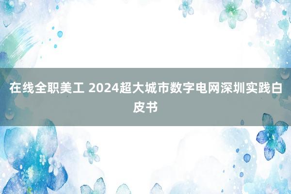 在线全职美工 2024超大城市数字电网深圳实践白皮书