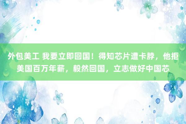 外包美工 我要立即回国！得知芯片遭卡脖，他拒美国百万年薪，毅然回国，立志做好中国芯