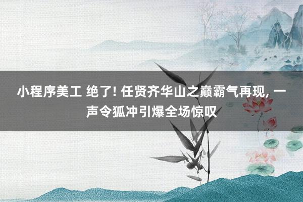 小程序美工 绝了! 任贤齐华山之巅霸气再现, 一声令狐冲引爆全场惊叹