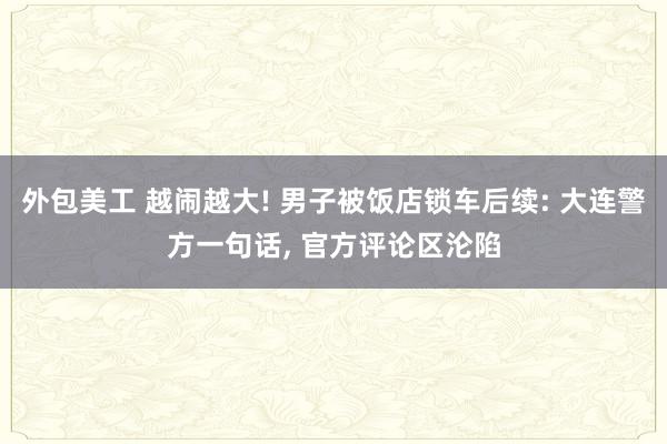 外包美工 越闹越大! 男子被饭店锁车后续: 大连警方一句话, 官方评论区沦陷