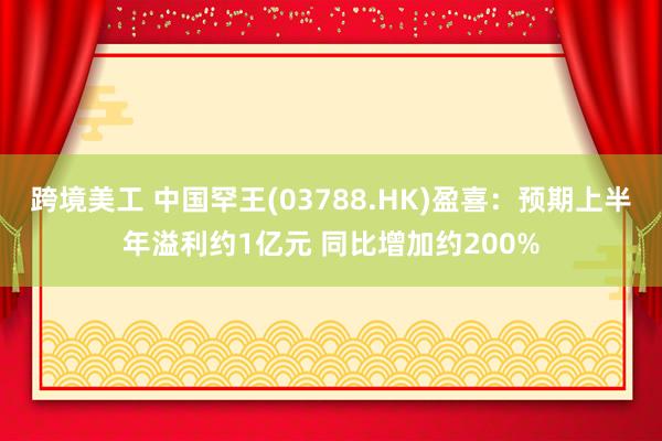 跨境美工 中国罕王(03788.HK)盈喜：预期上半年溢利约1亿元 同比增加约200%