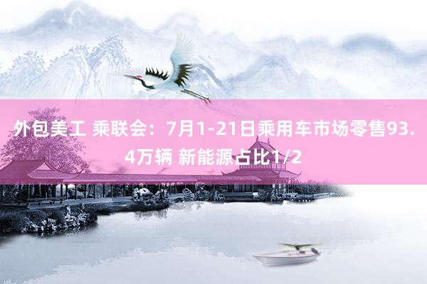 外包美工 乘联会：7月1-21日乘用车市场零售93.4万辆 新能源占比1/2