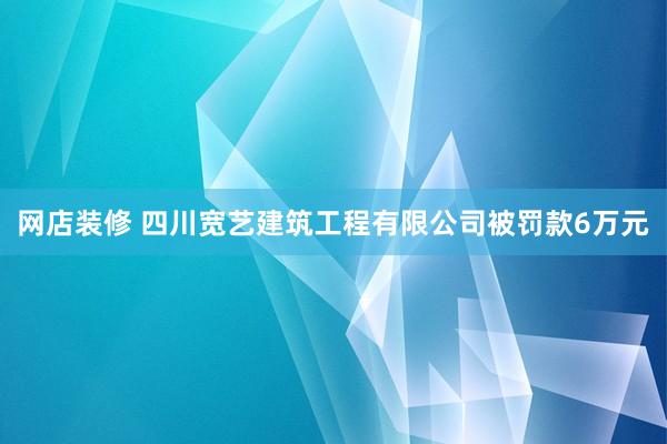 网店装修 四川宽艺建筑工程有限公司被罚款6万元