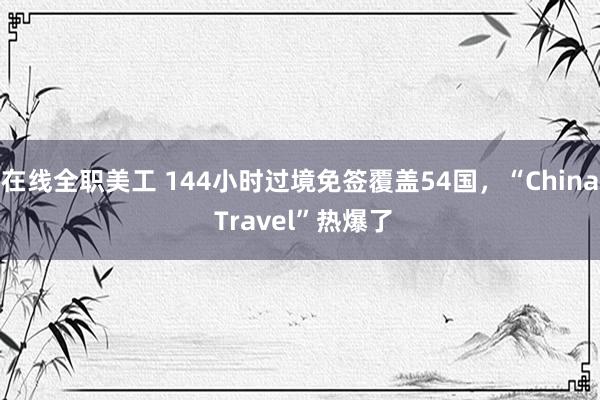 在线全职美工 144小时过境免签覆盖54国，“China Travel”热爆了