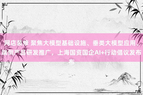 网店装修 聚焦大模型基础设施、垂类大模型应用、端侧产品研发推广，上海国资国企AI+行动倡议发布