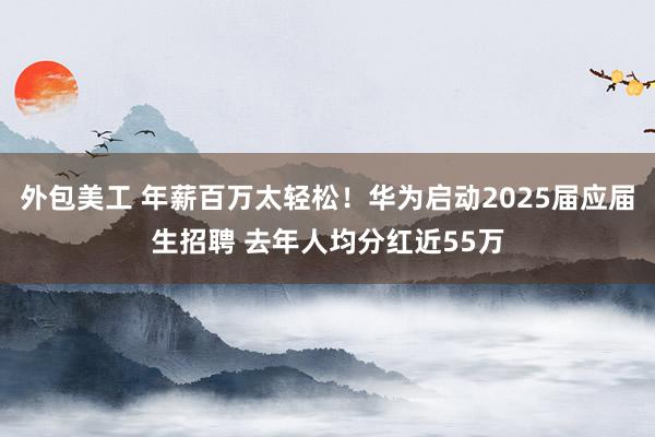 外包美工 年薪百万太轻松！华为启动2025届应届生招聘 去年人均分红近55万