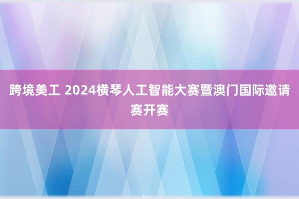 跨境美工 2024横琴人工智能大赛暨澳门国际邀请赛开赛