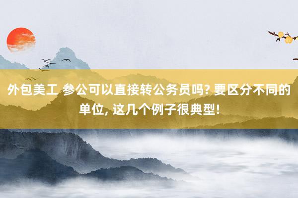 外包美工 参公可以直接转公务员吗? 要区分不同的单位, 这几个例子很典型!