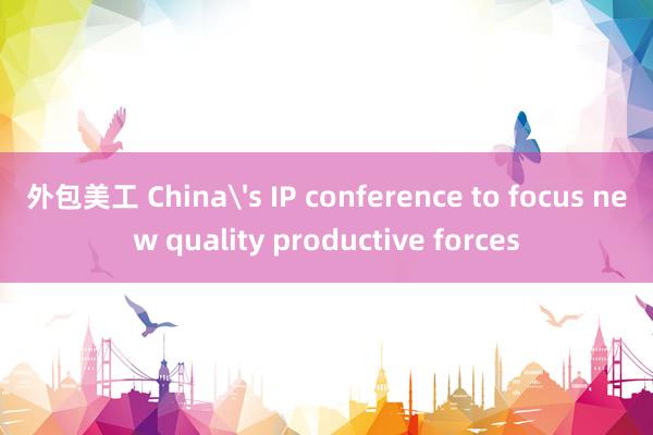 外包美工 China's IP conference to focus new quality productive forces