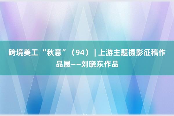 跨境美工 “秋意”（94） | 上游主题摄影征稿作品展——刘晓东作品