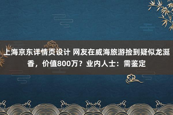 上海京东详情页设计 网友在威海旅游捡到疑似龙涎香，价值800万？业内人士：需鉴定